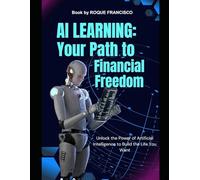 AI Learning: Your Path to Financial Freedom: Unlock the Power of Artificial Intelligence to Build the Life You Want
