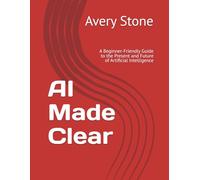 AI Made Clear: A Beginner-Friendly Guide to the Present and Future of Artificial Intelligence