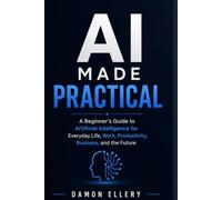 AI Made Practical: A Beginner’s Guide to Artificial Intelligence for Everyday Life, Work, Productivity, Business, and the Future