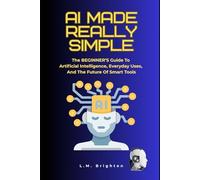 AI Made Really Simple: The BEGINNER’S Guide To Artificial Intelligence, Everyday Uses, And The Future Of Smart Tools