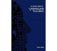 AI Made simple: A beginner’s guide to the future of Intelligence.
