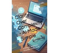 AI Made Simple - Clarity Over Complexity: A Simple, Beginner-Friendly Guide to AI
