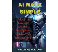 AI MADE SIMPLE: Unlock the Power of Artificial Intelligence with No Tech Skills Needed