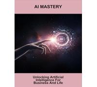 AI Mastery: Unlocking Artificial Intelligence For Business And Life