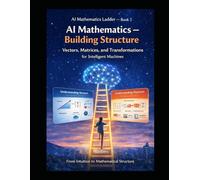 AI Mathematics Ladder - Book 2 AI Mathematics - Building Structure Vectors, Matrices, and Transformations for Intelligent Machines: From intuition to ... Building Intelligence from First Principles)