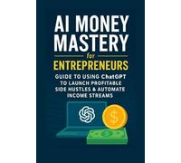 AI Money Mastery for Entrepreneurs -: Guide to Using ChatGPT to Launch Profitable Side Hustles & Automate Income Streams
