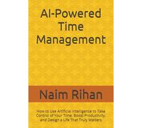 AI-Powered Time Management: How to Use Artificial Intelligence to Take Control of Your Time, Boost Productivity, and Design a Life That Truly Matters