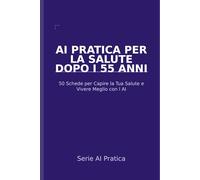 AI Pratica per la Salute dopo i 55 Anni: 50 Schede per Capire la Tua Salute, Parlare con i Medici e Vivere Meglio con l'Aiuto dell'Intelligenza Artificiale