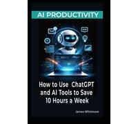 AI PRODUCTIVITY: HOW TO USE CHATGPT AND AI TOOLS TO SAVE 10 HOURS A WEEK: A PRACTICAL GUIDE TO AUTOMATING WORK, WRITING FASTER, AND GETTING MORE DONE WITH ARTIFICIAL INTELLIGENCE