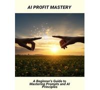 Ai Profit Mastery: A Beginner'S Guide To Mastering Prompts And Ai Principles