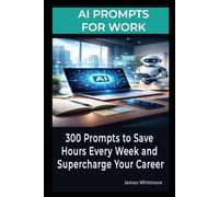 AI Prompts for Work - 300 Prompts to Save Hours Every W nd Supercharge Your Career: Over 300 Prompts to Save Hours Every W nd Supercharge Your Career