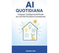 AI Quotidiana: Integrare l’Intelligenza Artificiale per una Vita Più Libera e Consapevole (Vivere con l’AI - Come l’intelligenza artificiale trasforma la tua vita)