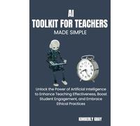 AI TOOLKIT FOR TEACHERS MADE SIMPLE: Unlock the Power of Artificial Intelligence to Enhance Teaching Effectiveness, Boost Student Engagement, and Embrace Ethical Practices