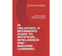 AI UNLOCKED: A BEGINNER'S GUIDE TO ARTIFICIAL INTELIGENCE AND MACHINE LEARNING.: Understand Artificial Intelligence and Machine Learning in Simple Words