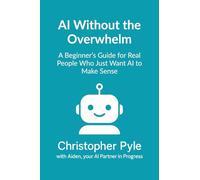 AI Without the Overwhelm: A Beginner's Guide for Real People Who Just Want AI to Make Sense