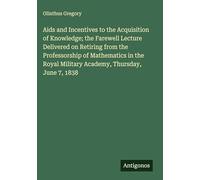 Aids and Incentives to the Acquisition of Knowledge; the Farewell Lecture Delivered on Retiring from the Professorship of Mathematics in the Royal Military Academy, Thursday, June 7, 1838
