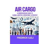 AIR CARGO: A COMPREHENSIVE GUIDE TO GLOBAL LOGISTICS, OPERATIONS & STRATEGY