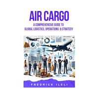AIR CARGO: A COMPREHENSIVE GUIDE TO GLOBAL LOGISTICS, OPERATIONS & STRATEGY