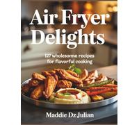 Air Fryer Delights: 127 Wholesome Recipes for Flavorful Cooking - Maddie DZ Julian