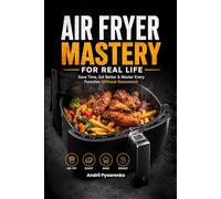 AIR FRYER MASTERY FOR REAL LIFE: Save Time, Eat Better & Master Every Function Without Guesswork - Easy, Crispy, Foolproof Recipes for Everyday Cooking