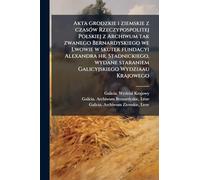 Akta grodzkie i ziemskie z czasÃ3w Rzeczypospolitej Polskiej z Archiwum tak zwanego Bernardyskiego we Lwowie w skutek fundacyi Alexandra hr. ... staraniem Galicyjskiego Wydziaau Krajowego