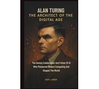 Alan Turing: The Architect of the Digital Age: The Genius Codebreaker and Father of AI Who Pioneered Modern Computing and Shaped the World