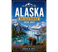 ALASKA REISEFÜHRER 2026-2027: Von Juneau nach Denali mit saisonalen Reiserouten, Gletscherrouten, Tierbeobachtungen und Küstenfjorden.