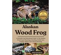 ALASKAN WOOD FROG: A Scientific And Educational Guide To The Alaskan Wood Frog’s Physiology, Breeding, Health Care, Feeding, Habitat And Cultural Meaning.