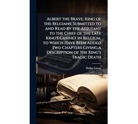 Albert the Brave, King of the Belgians; Submitted to and Read by the Adjutant to the Chief of the Late King's Cabinet in Belgium, to Which Have Been ... a Description of the King's Tragic Death