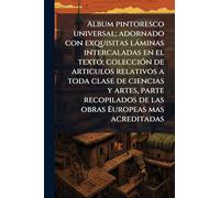 Album pintoresco universal; adornado con exquisitas láminas intercaladas en el texto; colección de articulos relativos a toda clase de ciencias y ... de las obras Europeas mas acreditadas