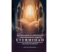 Alcanzando Tu Propósito Y Preparándote Para La Eternidad: ¡Un manual informativo multipropósito para todas las personas!