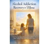 Alcohol Addiction Recovery for Moms: Break Free from Shame, Reclaim Your Confidence, and Build a Healthy, Present Life for You and Your Children