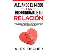 Alejando el Miedo y la Inseguridad de tu Relación: Cómo sentirte seguro en tu relación y a Superar las Emociones Negativas que te Previenen Vivir una Vida Plena en Pareja