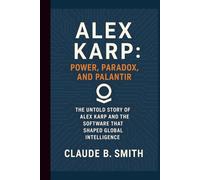 ALEX KARP: POWER, PARADOX, AND PALANTIR: THE UNTOLD STORY OF ALEX KARP AND THE SOFTWARE THAT SHAPED GLOBAL INTELLIGENCE