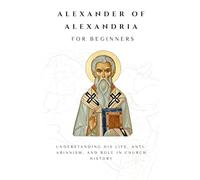Alexander of Alexandria for Beginners: Understanding His Life, Anti-Arianism, and Role in Church History (THE FORGOTTEN FATHERS)