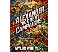 ALEXANDER THE GREAT CAMPAIGNS: A Narrative Chronicle of Macedonian Conquest