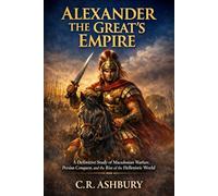 Alexander the Great's Empire: A Definitive Study of Macedonian Warfare, Persian Conquest, and the Rise of the Hellenistic World (Warriors of the Ancient World: Conquerors Who Changed History Forever)