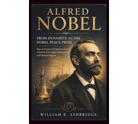 Alfred Nobel: From Dynamite to the Nobel Peace Prize: How an Inventor of Explosives Became a Symbol of Scientific Achievement and Human Progress