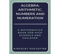 Algebra, Arithmetic, Numbers and Numeration: A Mathematics Book for High Schools and Colleges