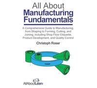 All About Manufacturing Fundamentals: A Comprehensive Guide to Manufacturing, from Shaping to Forming, Cutting, and Joining, including Shop Floor Etiquette, Product Development, and Quality Control