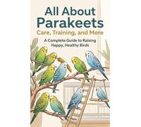 All About Parakeets: Care, Training, and More: A Complete Guide to Raising Happy, Healthy Birds
