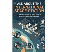 All About the International Space Station: A Complete Guide to Life, Science, and Technology in Orbit