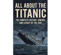 All About the Titanic: The Complete History, Sinking, and Legacy of the Ship