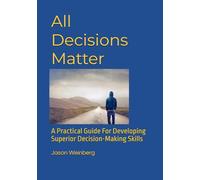 All Decisions Matter: A Practical Guide For Developing Superior Decision-Making Skills