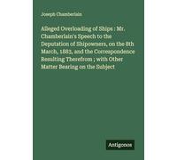 Alleged Overloading of Ships : Mr. Chamberlain's Speech to the Deputation of Shipowners, on the 8th March, 1883, and the Correspondence Resulting Therefrom ; with Other Matter Bearing on the Subject