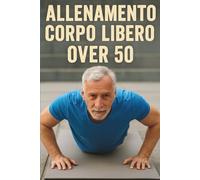 Allenamento Corpo Libero Over 50: La Guida Pratica per Rimanere in Forma, Forti e Attivi Senza Attrezzi Dopo i 50 Anni