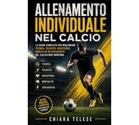ALLENAMENTO INDIVIDUALE NEL CALCIO: La guida completa per migliorare tecnica, velocità, resistenza, mentalità ed esplosività del calciatore moderno