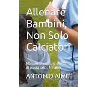Allenare Bambini, Non Solo Calciatori: Manuale pratico per allenatori di scuola calcio 7-9 anni
