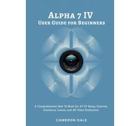Alpha 7 IV User Guide for Beginners: A Comprehensive How To Book for A7 IV Setup, Controls, Autofocus, Lenses, and 4K Video Production (Sony Mirrorless Camera Mastery Series)