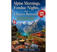 ALPINE MORNINGS, FONDUE NIGHTS, AND GLACIERS BETWEEN: An Intimate Traveler's Guide To Switzerland's Scenic Railways, Mountain Villages, Hidden Valleys, And Timeless Traditions